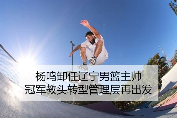 杨鸣卸任辽宁男篮主帅 冠军教头转型管理层再出发